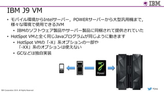 IBM Corporation 2019. All Rights Reserved.
#jjug
IBM J9 VM
• モバイル環境からIntelサーバー，POWERサーバーから⼤型汎⽤機まで，
様々な環境で使⽤できるJVM
• IBMのソフトウェア製品やサーバー製品に同梱されて提供されていた
• HotSpot VMと全く同じJavaプログラムが同じように動きます
• HotSpot VMの「-X」系オプションの⼀部や
「-XX」系のオプションは使えない
• GCなどは独⾃実装
 