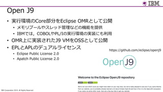 IBM Corporation 2019. All Rights Reserved.
#jjug
Open J9
• 実⾏環境のCore部分をEclipse OMRとして公開
• メモリプールやスレッド管理などの機能を提供
• IBMでは，COBOLやPL/Iの実⾏環境の実装にも利⽤
• OMR上に実装されたJ9 VMをOSSとして公開
• EPLとAPLのデュアルライセンス
• Eclipse Public License 2.0
• Apatch Public License 2.0
https://github.com/eclipse/openj9
 