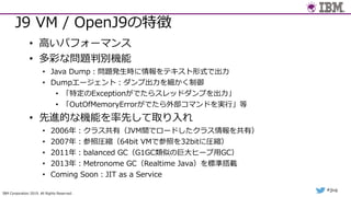 IBM Corporation 2019. All Rights Reserved.
#jjug
J9 VM / OpenJ9の特徴
• ⾼いパフォーマンス
• 多彩な問題判別機能
• Java Dump︓問題発⽣時に情報をテキスト形式で出⼒
• Dumpエージェント︓ダンプ出⼒を細かく制御
• 「特定のExceptionがでたらスレッドダンプを出⼒」
• 「OutOfMemoryErrorがでたら外部コマンドを実⾏」等
• 先進的な機能を率先して取り⼊れ
• 2006年︓クラス共有（JVM間でロードしたクラス情報を共有）
• 2007年︓参照圧縮（64bit VMで参照を32bitに圧縮）
• 2011年︓balanced GC（G1GC類似の巨⼤ヒープ⽤GC）
• 2013年︓Metronome GC（Realtime Java）を標準搭載
• Coming Soon︓JIT as a Service
 