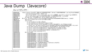 IBM Corporation 2019. All Rights Reserved.
#jjug
Java Dump（Javacore）
3XMTHREADINFO "Default Executor-thread-592" J9VMThread:0x00000000027E9500, j9thread_t:0x00007FBB98034EA8, java/lang/Thread:0x0000000
3XMJAVALTHREAD (java/lang/Thread getId:0x276, isDaemon:true)
3XMTHREADINFO1 (native thread ID:0x2F1, native priority:0x5, native policy:UNKNOWN, vmstate:CW, vm thread flags:0x00000101)
3XMTHREADINFO2 (native stack address range from:0x00007FBC0A140000, to:0x00007FBC0A181000, size:0x41000)
3XMCPUTIME CPU usage total: 0.023360089 secs, current category="Application"
3XMTHREADBLOCK Waiting on: com/ibm/ws/threading/internal/BoundedBuffer$GetQueueLock@0x00000000F5784B60 Owned by: <unowned>
3XMHEAPALLOC Heap bytes allocated since last GC cycle=4096 (0x1000)
3XMTHREADINFO3 Java callstack:
4XESTACKTRACE at java/lang/Object.wait(Native Method)
4XESTACKTRACE at java/lang/Object.wait(Bytecode PC:3(Compiled Code))
4XESTACKTRACE at com/ibm/ws/threading/internal/BoundedBuffer.waitGet_(BoundedBuffer.java:176(Compiled Code))
5XESTACKTRACE (entered lock: com/ibm/ws/threading/internal/BoundedBuffer$GetQueueLock@0x00000000F5784B60, entry count:
4XESTACKTRACE at com/ibm/ws/threading/internal/BoundedBuffer.take(BoundedBuffer.java:624(Compiled Code))
4XESTACKTRACE at java/util/concurrent/ThreadPoolExecutor.getTask(Bytecode PC:151(Compiled Code))
4XESTACKTRACE at java/util/concurrent/ThreadPoolExecutor.runWorker(Bytecode PC:26(Compiled Code))
4XESTACKTRACE at java/util/concurrent/ThreadPoolExecutor$Worker.run(Bytecode PC:5)
4XESTACKTRACE at java/lang/Thread.run(Bytecode PC:13)
3XMTHREADINFO3 Native callstack:
4XENATIVESTACK (0x00007FBC0F9A6992 [libj9prt28.so+0x2f992])
4XENATIVESTACK (0x00007FBC0F9B5DF5 [libj9prt28.so+0x3edf5])
4XENATIVESTACK (0x00007FBC0F9A650C [libj9prt28.so+0x2f50c])
4XENATIVESTACK (0x00007FBC0F9A660E [libj9prt28.so+0x2f60e])
4XENATIVESTACK (0x00007FBC0F9B5DF5 [libj9prt28.so+0x3edf5])
4XENATIVESTACK (0x00007FBC0F9A60EF [libj9prt28.so+0x2f0ef])
4XENATIVESTACK (0x00007FBC0F9A027E [libj9prt28.so+0x2927e])
4XENATIVESTACK (0x00007FBC16013340 [libpthread.so.0+0x10340])
4XENATIVESTACK pthread_cond_wait+0xc2 (0x00007FBC1600F412 [libpthread.so.0+0xc412])
4XENATIVESTACK (0x00007FBC0FDF333D [libj9thr28.so+0x733d])
4XENATIVESTACK (0x00007FBC1427F84A [libj9vm28.so+0xb184a])
4XENATIVESTACK (0x00007FBC1421AC6F [libj9vm28.so+0x4cc6f])
4XENATIVESTACK (0x00007FBBEB5010E1 [<unknown>+0x0])
スレッドダンプや…
 