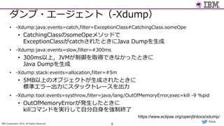 IBM Corporation 2019. All Rights Reserved.
#jjug
ダンプ・エージェント（-Xdump）
• -Xdump:java:events=catch,filter=ExceptionClass#CatchingClass.someOpe
• CatchingClassのsomeOpeメソッドで
ExceptionClassがcatchされたときにJava Dumpを⽣成
• -Xdump:java:events=slow,filter=#300ms
• 300ms以上，JVMが制御を取得できなかったときに
Java Dumpを⽣成
• -Xdump:stack:events=allocation,filter=#5m
• 5MB以上のオブジェクトが⽣成されたときに
標準エラー出⼒にスタックトレースを出⼒
• -Xdump:tool:events=systhrow,filter=java/lang/OutOfMemoryError,exec=kill -9 %pid
• OutOfMemoryErrorが発⽣したときに
killコマンドを実⾏して⾃分⾃⾝を強制終了
8
https://www.eclipse.org/openj9/docs/xdump/
 