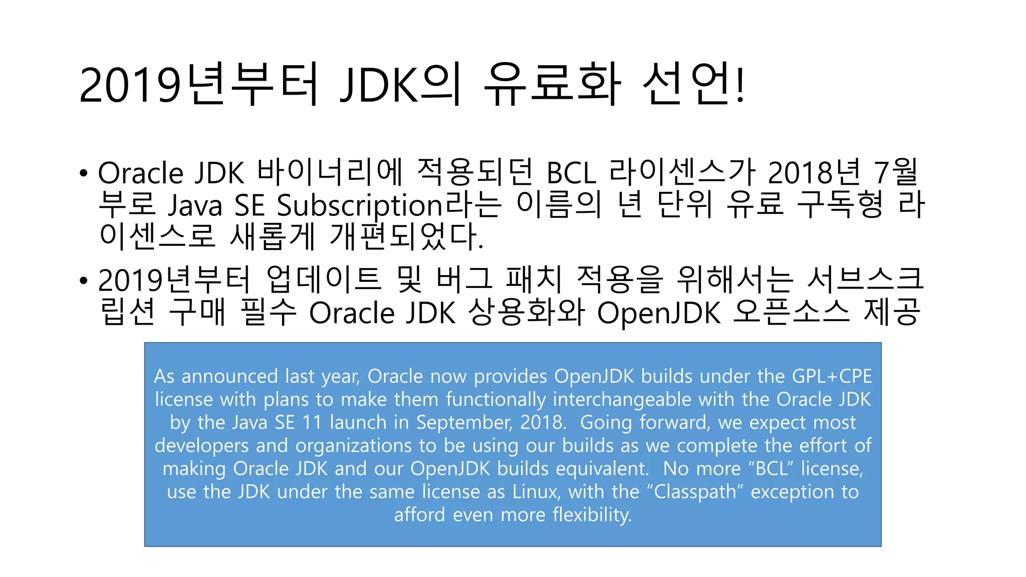 2019년부터 JDK의 유료화 선언!
• Oracle JDK 바이너리에 적용되던 BCL 라이센스가 2018년 7월
부로 Java SE Subscription라는 이름의 년 단위 유료 구독형 라
이센스로 새롭게 개편되었다.
• 2019년부터 업데이트 및 버그 패치 적용을 위해서는 서브스크
립션 구매 필수 Oracle JDK 상용화와 OpenJDK 오픈소스 제공
As announced last year, Oracle now provides OpenJDK builds under the GPL+CPE
license with plans to make them functionally interchangeable with the Oracle JDK
by the Java SE 11 launch in September, 2018. Going forward, we expect most
developers and organizations to be using our builds as we complete the effort of
making Oracle JDK and our OpenJDK builds equivalent. No more “BCL” license,
use the JDK under the same license as Linux, with the “Classpath” exception to
afford even more flexibility.
 