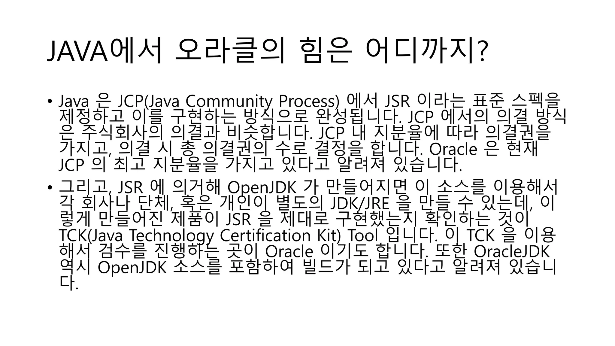 JAVA에서 오라클의 힘은 어디까지?
• Java 은 JCP(Java Community Process) 에서 JSR 이라는 표준 스펙을
제정하고 이를 구현하는 방식으로 완성됩니다. JCP 에서의 의결 방식
은 주식회사의 의결과 비슷합니다. JCP 내 지분율에 따라 의결권을
가지고, 의결 시 총 의결권의 수로 결정을 합니다. Oracle 은 현재
JCP 의 최고 지분율을 가지고 있다고 알려져 있습니다.
• 그리고, JSR 에 의거해 OpenJDK 가 만들어지면 이 소스를 이용해서
각 회사나 단체, 혹은 개인이 별도의 JDK/JRE 을 만들 수 있는데, 이
렇게 만들어진 제품이 JSR 을 제대로 구현했는지 확인하는 것이
TCK(Java Technology Certification Kit) Tool 입니다. 이 TCK 을 이용
해서 검수를 진행하는 곳이 Oracle 이기도 합니다. 또한 OracleJDK
역시 OpenJDK 소스를 포함하여 빌드가 되고 있다고 알려져 있습니
다.
 