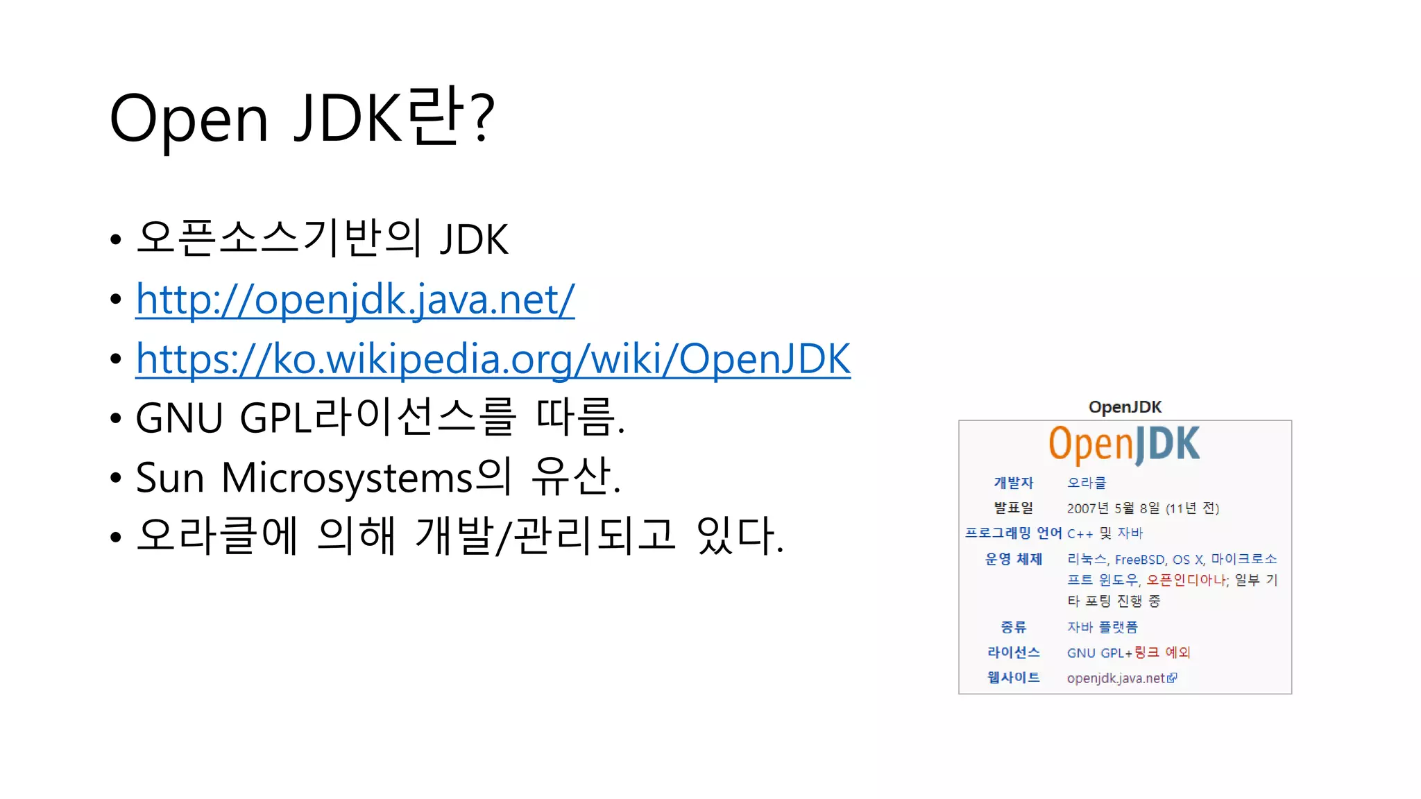 Open JDK란?
• 오픈소스기반의 JDK
• http://openjdk.java.net/
• https://ko.wikipedia.org/wiki/OpenJDK
• GNU GPL라이선스를 따름.
• Sun Microsystems의 유산.
• 오라클에 의해 개발/관리되고 있다.
 