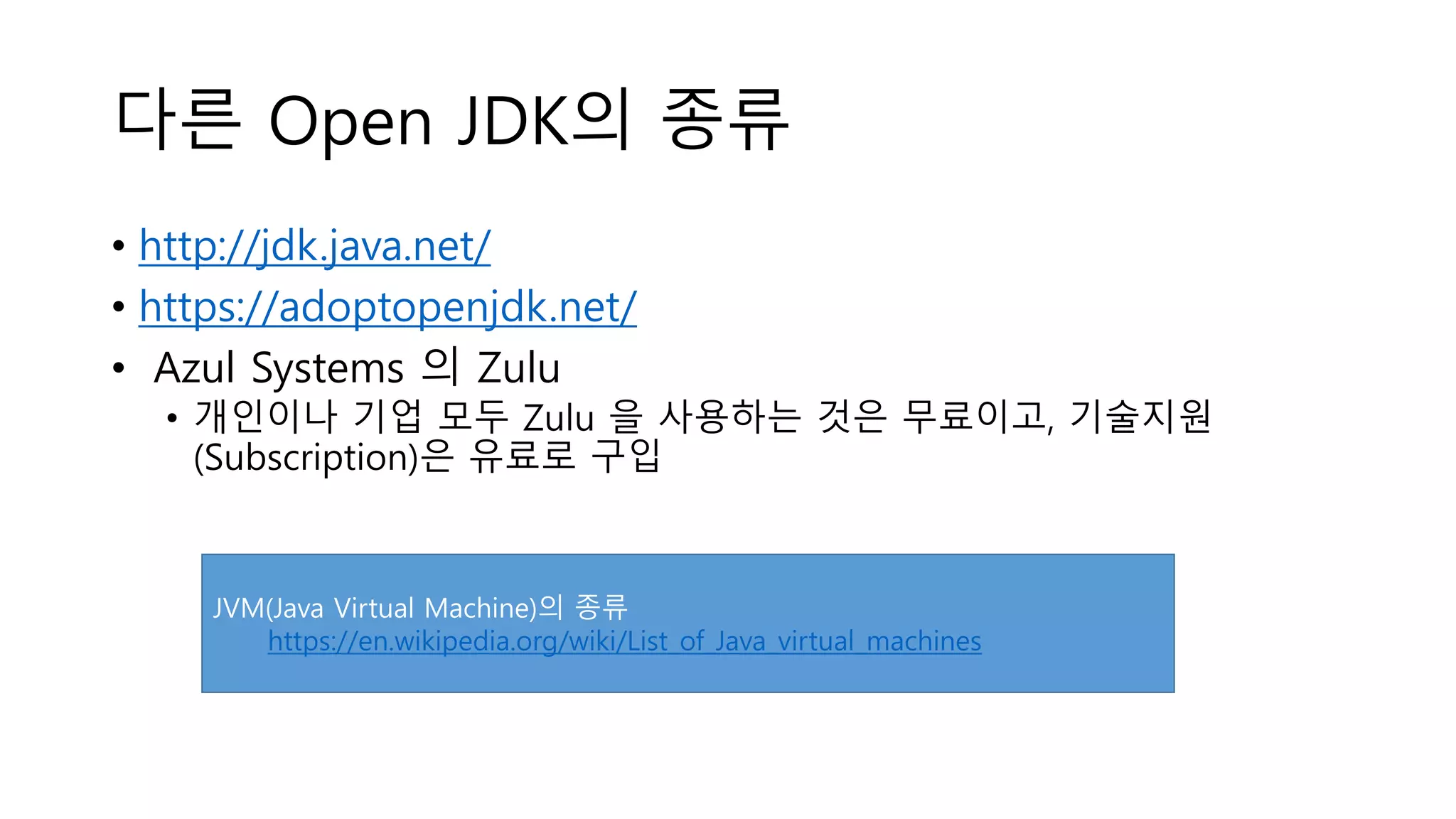다른 Open JDK의 종류
• http://jdk.java.net/
• https://adoptopenjdk.net/
• Azul Systems 의 Zulu
• 개인이나 기업 모두 Zulu 을 사용하는 것은 무료이고, 기술지원
(Subscription)은 유료로 구입
JVM(Java Virtual Machine)의 종류
https://en.wikipedia.org/wiki/List_of_Java_virtual_machines
 