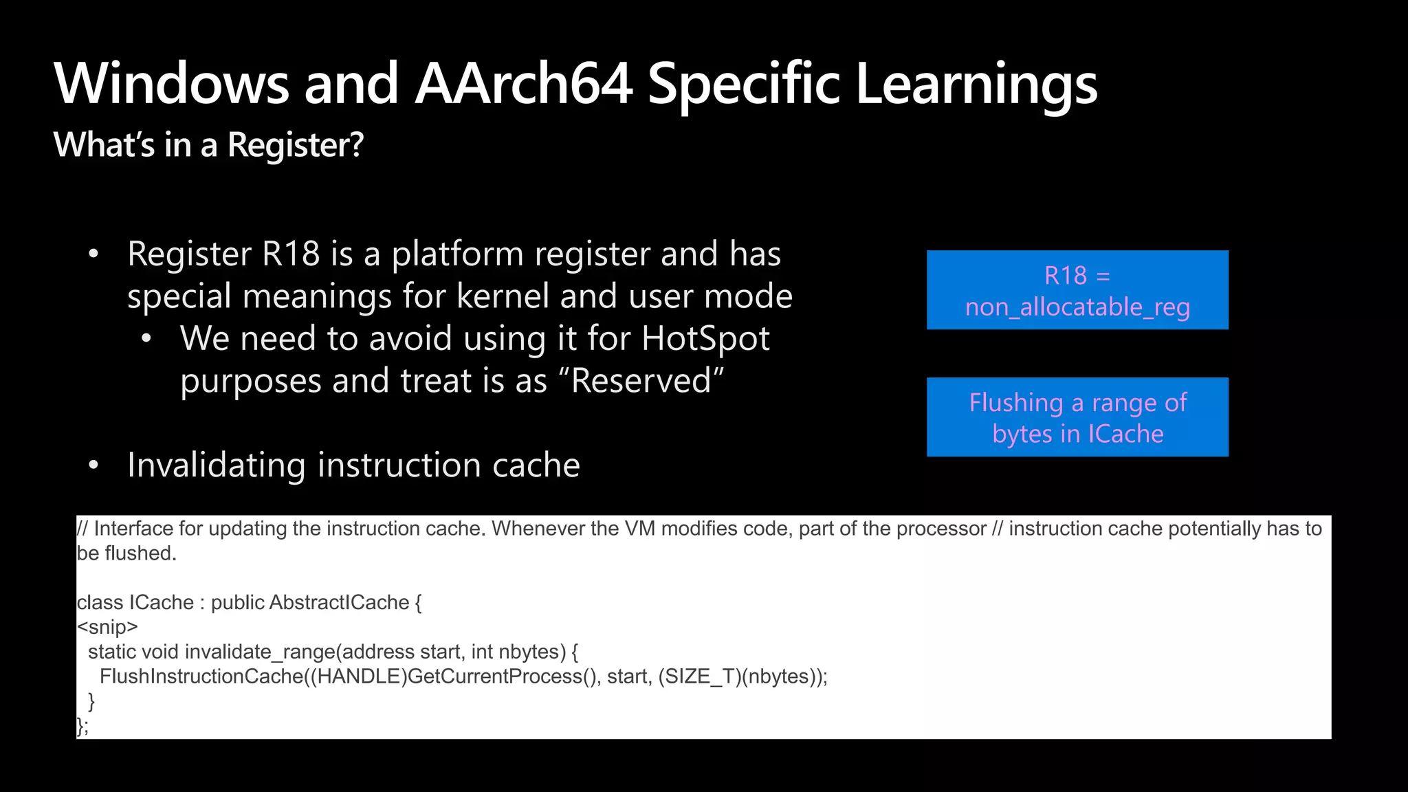 Windows and AArch64 Specific Learnings
What’s in a Register?
• Register R18 is a platform register and has
special meanings for kernel and user mode
• We need to avoid using it for HotSpot
purposes and treat is as “Reserved”
• Invalidating instruction cache
R18 =
non_allocatable_reg
Flushing a range of
bytes in ICache
// Interface for updating the instruction cache. Whenever the VM modifies code, part of the processor // instruction cache potentially has to
be flushed.
class ICache : public AbstractICache {
<snip>
static void invalidate_range(address start, int nbytes) {
FlushInstructionCache((HANDLE)GetCurrentProcess(), start, (SIZE_T)(nbytes));
}
};
 