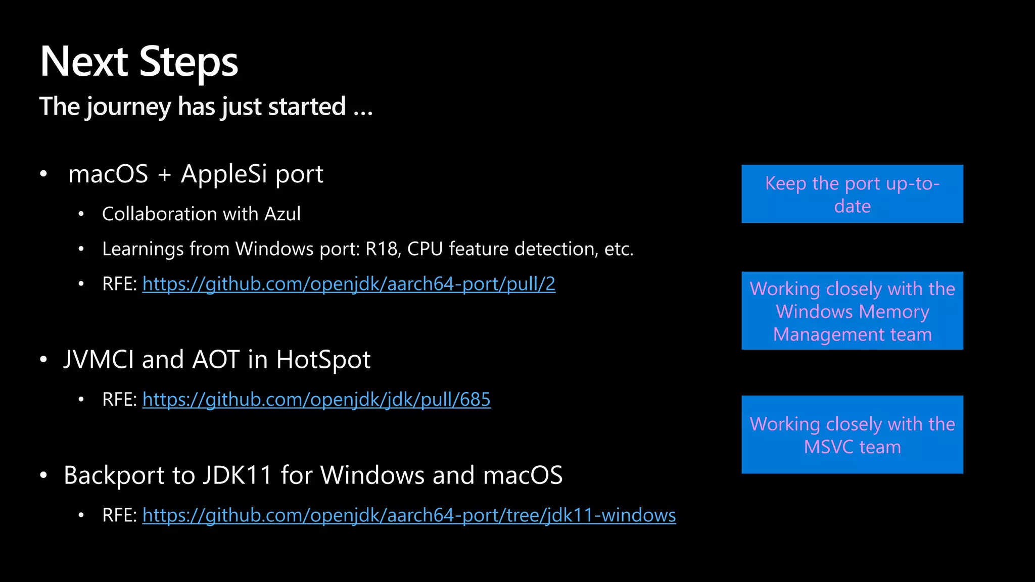 Next Steps
The journey has just started …
• macOS + AppleSi port
• Collaboration with Azul
• Learnings from Windows port: R18, CPU feature detection, etc.
• RFE: https://github.com/openjdk/aarch64-port/pull/2
• JVMCI and AOT in HotSpot
• RFE: https://github.com/openjdk/jdk/pull/685
• Backport to JDK11 for Windows and macOS
• RFE: https://github.com/openjdk/aarch64-port/tree/jdk11-windows
Keep the port up-to-
date
Working closely with the
Windows Memory
Management team
Working closely with the
MSVC team
 