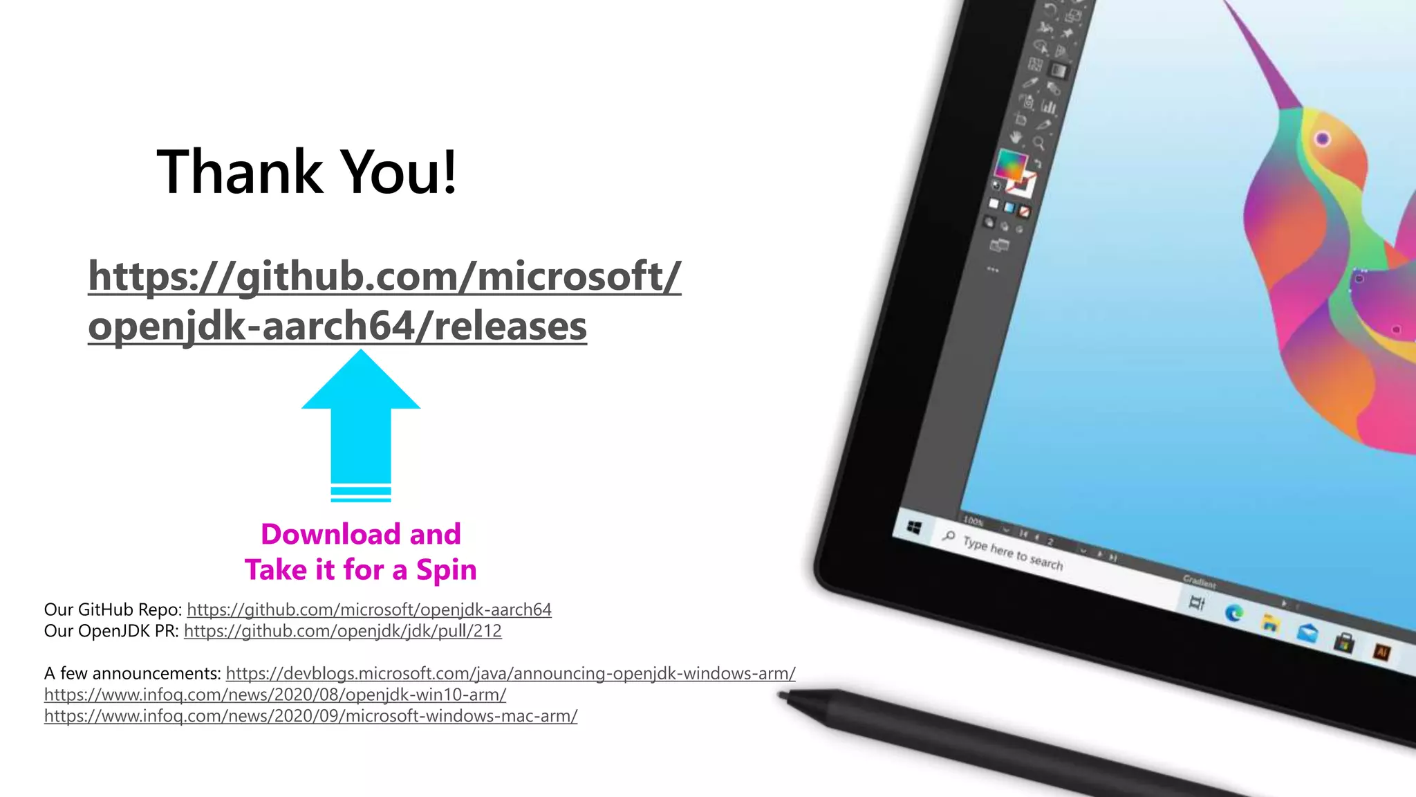 Thank You!
https://github.com/microsoft/
openjdk-aarch64/releases
Download and
Take it for a Spin
Our GitHub Repo: https://github.com/microsoft/openjdk-aarch64
Our OpenJDK PR: https://github.com/openjdk/jdk/pull/212
A few announcements: https://devblogs.microsoft.com/java/announcing-openjdk-windows-arm/
https://www.infoq.com/news/2020/08/openjdk-win10-arm/
https://www.infoq.com/news/2020/09/microsoft-windows-mac-arm/
 