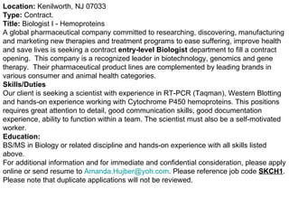 Location:  Kenilworth, NJ 07033 Type:  Contract.  Title:  Biologist I - Hemoproteins A global pharmaceutical company committed to researching, discovering, manufacturing and marketing new therapies and treatment programs to ease suffering, improve health and save lives is seeking a contract  entry-level Biologist  department to fill a contract opening.  This company is a recognized leader in biotechnology, genomics and gene therapy.  Their pharmaceutical product lines are complemented by leading brands in various consumer and animal health categories. Skills/Duties Our client is seeking a scientist with experience in RT-PCR (Taqman), Western Blotting and hands-on experience working with Cytochrome P450 hemoproteins. This positions requires great attention to detail, good communication skills, good documentation experience, ability to function within a team. The scientist must also be a self-motivated worker.  Education: BS/MS in Biology or related discipline and hands-on experience with all skills listed above. For additional information and for immediate and confidential consideration, please apply online or send resume to  [email_address] . Please reference job code  SKCH1 . Please note that duplicate applications will not be reviewed. 