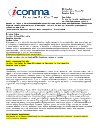 TOC Analyst
Location: Rocky Mount, NC
Duration: 2 years
Description:
Perform the Chemistry and Biological
tests; based on approval analytical
methods any change to the methods need to be approved regional and corporate level. Perform the Chemistry and
Biological transfer/validation of analytical methods. Perform all the laboratory´s activities based approved
regional and local SOPs.
Candidate will be responsible for testing water samples in the CQ department.
Technical Writer
Location: Redwood Shores, CA
Duration: 6 months
Job Description:
Writes a variety of technical articles, reports, brochures, and/or manuals for documentation for a wide range of uses. May
be responsible for coordinating the display of graphics and the production of the document. Requires a bachelor's degree
in area of specialty and 6-8 years of experience in the field or in a related area. Familiar with a variety of the field's
concepts, practices, and procedures. Relies on extensive experience and judgment to plan and accomplish goals. Performs
a variety of tasks. Leads and directs the work of others. A wide degree of creativity and latitude is expected. Typically
reports to a manager or head of a unit/department.
Arbortext Writing tool experience is a Must Have.
Multiple Locations Jobs and Contract May Vary from Location to Location
Supply Management Specialist
Location: East Moline, IL/ Milan , IL, Ankeny, IA, Davenport, IA/ Grovetown, GA
Duration: 1 year to 3 years
Description:
Provides entry level sourcing, Enterprise Product Delivery Process (EPDP), Enterprise Order Fulfillment Process (EOFP)
support to include development and execution/enforcement of strategies and contracts for commodities of lower value and
less complexity. Assists with cost models, make vs buy studies, spend analysis, invoice issue resolution and other data
analyses. Works with Strategic Sourcing to address chronic supplier performance issues and/or validation of suppliers
during early supplier selection process as part of Enterprise Product Delivery Process (EPDP). Makes use of Achieving
Excellence process to manage the supplier's performance. The work requires the exercise of discretion and independent
judgment but is reviewed periodically or upon completion.
Duties:
Executes Order Fulfillment Process (OFP) with cost reduction activities, analyzing quotations, and making supplier
selection based on criteria such as quality, cost, process capability, lead time and supplier stability. Participates in
implementation of resourcing activities and make versus buy decisions. Collects cost data and prepares limited supplier
cost/industry analyses. Supports the Engineering Change Management (ECM) process so design changes and product
improvements are implemented in a timely and cost effective manner. Develops and executes inventory plans to achieve
inventory/asset management and material flow goals; resolves shipping, receiving, invoicing and payment problems to
ensure prompt and accurate payments to suppliers. Drives continuous improvement in terms of performance and lowest
total cost with the Supply Base utilizing Achieving Excellence process and criteria. Defines, resolves, and provides
permanent solutions to supplier performance issues with the assistance of other functional representatives such as quality,
product engineering, etc., while managing the day-to-day supplier relationship issues, thereby assuring proper
communication occurs. Expedites parts as necessary.
Specific Position Requirements:
This position will be focused on monitoring and directing movement of material within client Harvester Works and
external operations providers.
 