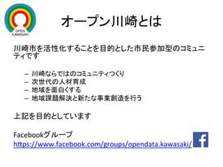 オープン川崎とは	
川崎市を活性化することを目的とした市民参加型のコミュニ
ティです	
  
	
–  川崎ならではのコミュニティつくり	
  
–  次世代の人材育成	
  
–  地域を面白くする	
  
–  地域課題解決と新たな事業創造を行う	
  
上記を目的としています	
  
	
  
Facebookグループ	
  
hEps://www.facebook.com/groups/opendata.kawasaki/	
  
 