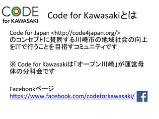 Code	
  for	
  Kawasakiとは	
Code	
  for	
  Japan	
  <hEp://code4japan.org/>	
  
のコンセプトに賛同する川崎市の地域社会の向上
をＩＴで行うことを目指すコミュニティです	
	
  
※	
  Code	
  for	
  Kawasakiは「オープン川崎」が運営母
体の分科会です	
  
	
  
Facebookページ
hEps://www.facebook.com/codeforkawasaki/	
  
	
 