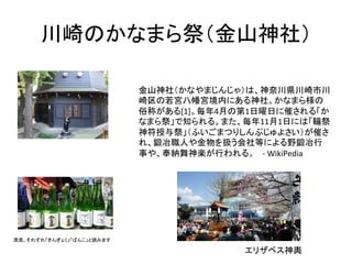 川崎のかなまら祭（金山神社）	
清酒。それぞれ「きんぎょく」「ばんこ」と読みます	
金山神社（かなやまじんじゃ）は、神奈川県川崎市川
崎区の若宮八幡宮境内にある神社。かなまら様の
俗称がある[1]。毎年4月の第1日曜日に催される「か
なまら祭」で知られる。また、毎年11月1日には「鞴祭
神符授与祭」（ふいごまつりしんぷじゅよさい）が催さ
れ、鍛冶職人や金物を扱う会社等による野鍛冶行
事や、奉納舞神楽が行われる。　	
  -­‐	
  WikiPedia	
エリザベス神輿	
 