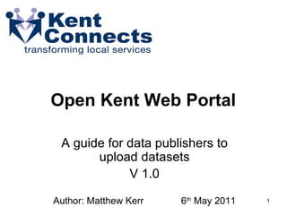 Open Kent Web Portal  A guide for data publishers to upload datasets V 1.0 Author: Matthew Kerr  6 th  May 2011 
