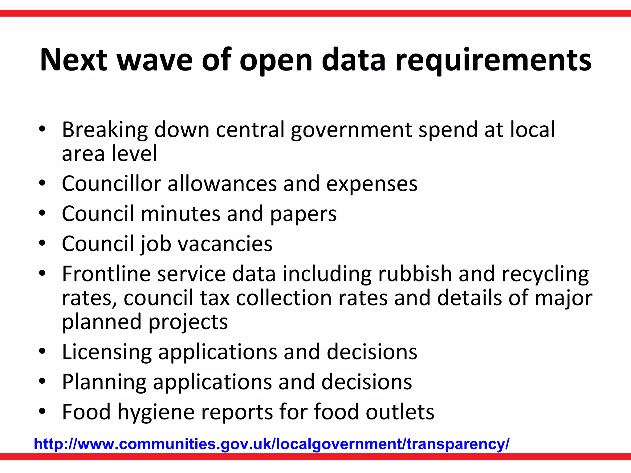 Next wave of open data requirements Breaking down central government spend at local area level  Councillor allowances and expenses Council minutes and papers  Council job vacancies  Frontline service data including rubbish and recycling rates, council tax collection rates and details of major planned projects Licensing applications and decisions  Planning applications and decisions  Food hygiene reports for food outlets  http://www.communities.gov.uk/localgovernment/transparency/ 