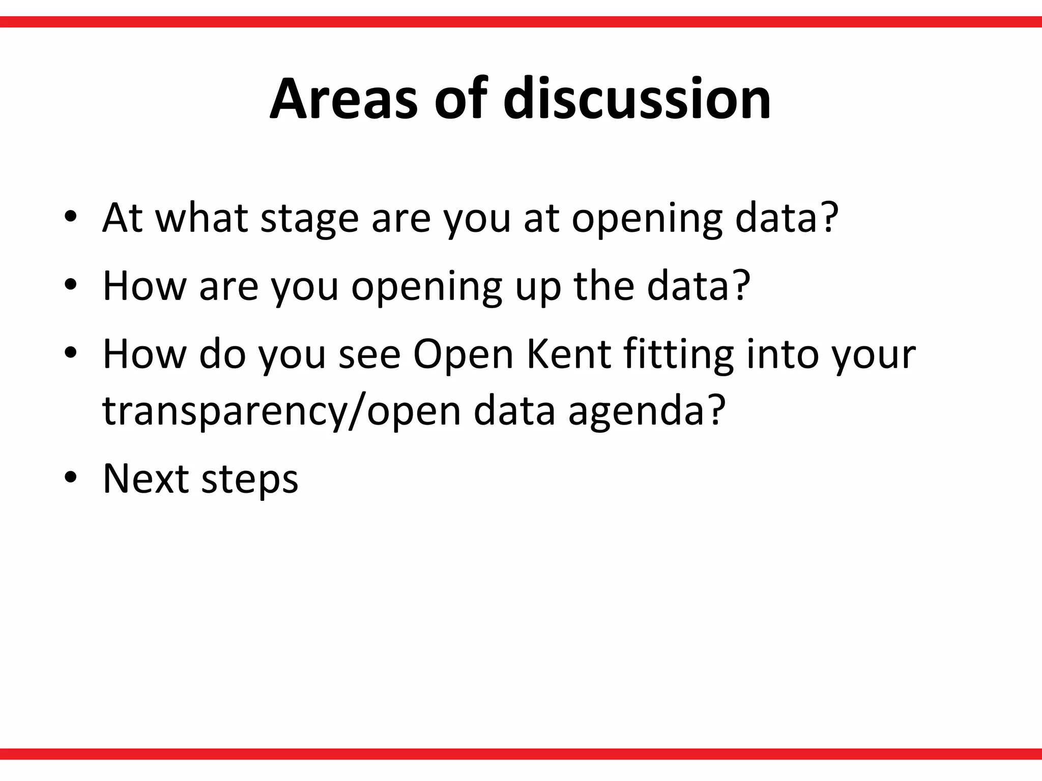 Areas of discussion At what stage are you at opening data? How are you opening up the data? How do you see Open Kent fitting into your transparency/open data agenda? Next steps 