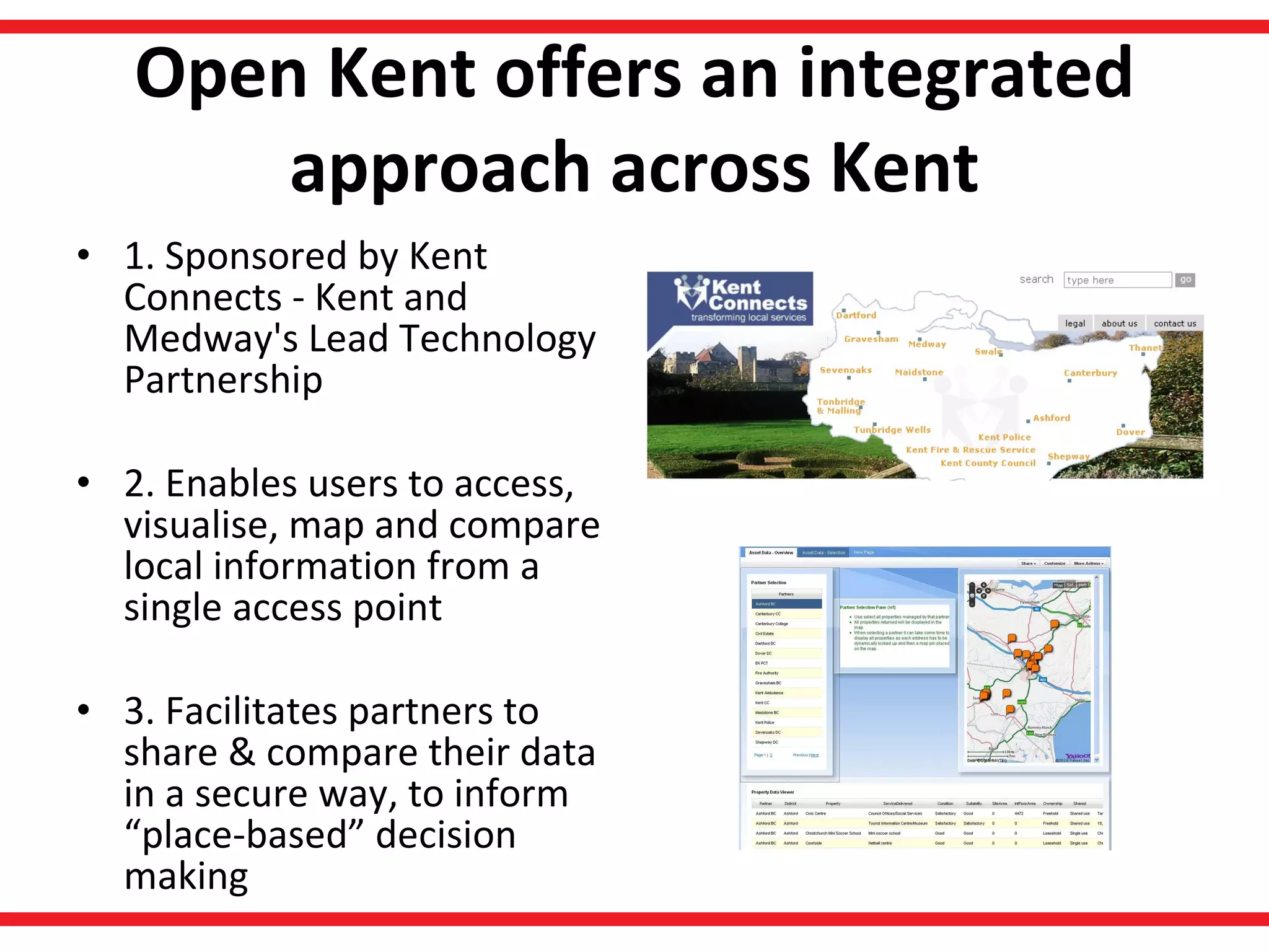 Open Kent offers an integrated approach across Kent 1. Sponsored by Kent Connects - Kent and Medway's Lead Technology Partnership  2. Enables users to access, visualise, map and compare local information from a single access point 3. Facilitates partners to share & compare their data in a secure way, to inform “place-based” decision making 