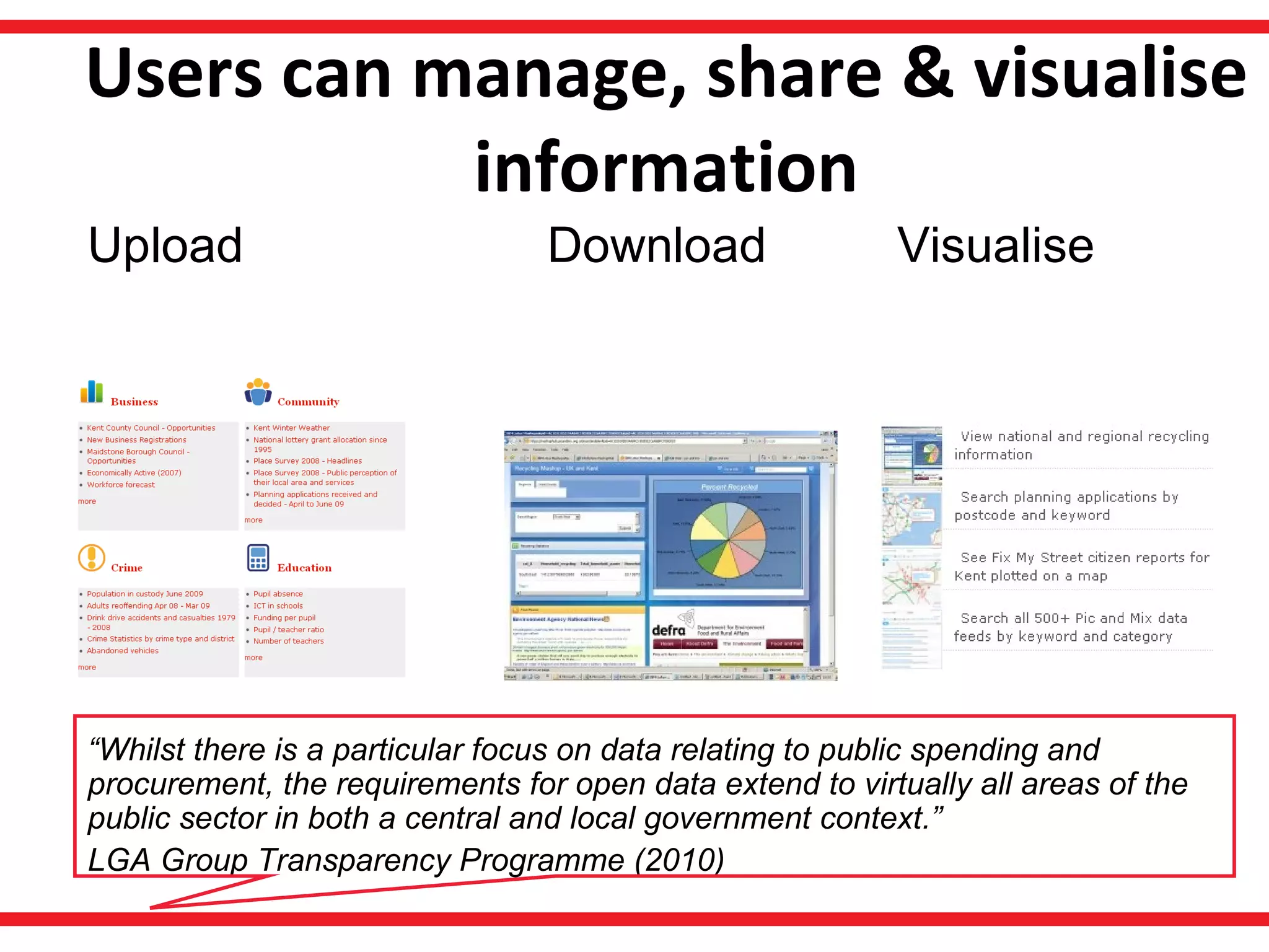 Users can manage, share & visualise information Download Visualise Upload “ Whilst there is a particular focus on data relating to public spending and procurement, the requirements for open data extend to virtually all areas of the public sector in both a central and local government context.”  LGA Group Transparency Programme (2010) 