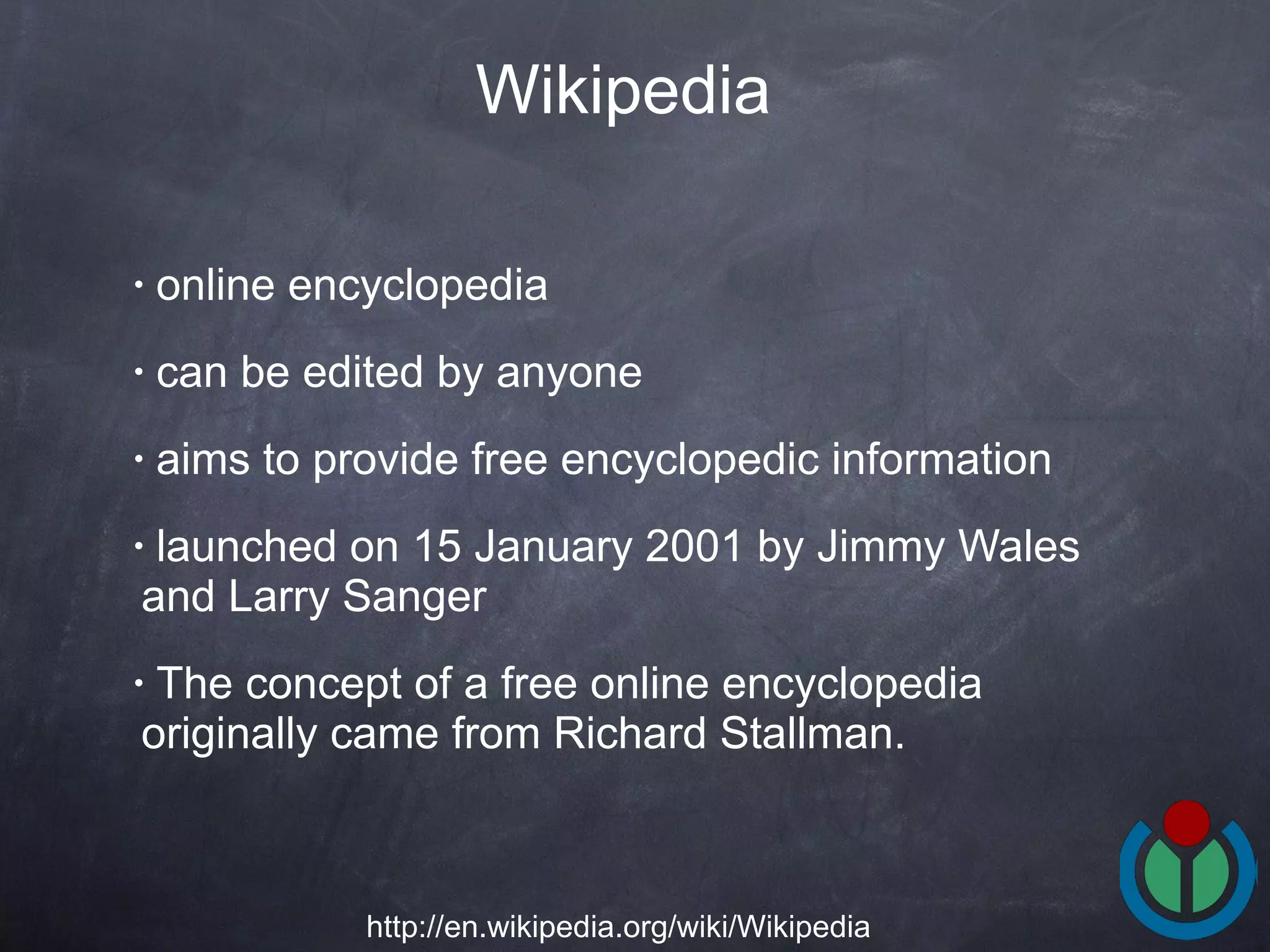 online encyclopedia  can be edited by anyone  aims to provide free encyclopedic information  launched on 15 January 2001 by Jimmy Wales and Larry Sanger  The concept of a free online encyclopedia originally came from Richard Stallman.  Wikipedia http://en.wikipedia.org/wiki/Wikipedia 
