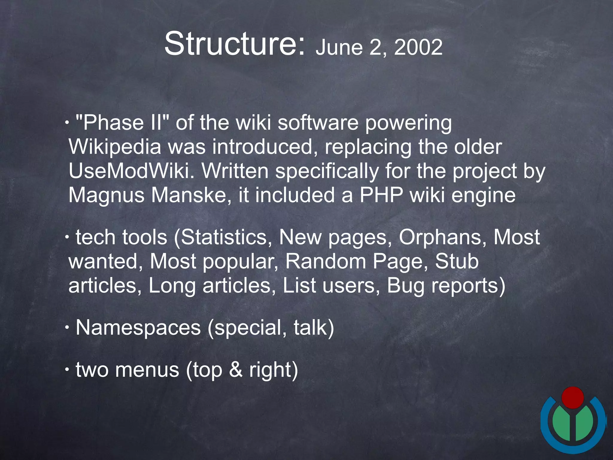 &quot;Phase II&quot; of the wiki software powering Wikipedia was introduced, replacing the older UseModWiki. Written specifically for the project by Magnus Manske, it included a PHP wiki engine  tech tools ( Statistics, New pages, Orphans, Most wanted, Most popular, Random Page, Stub articles, Long articles, List users, Bug reports)  Namespaces (special, talk) two menus (top & right) Structure:  June 2, 2002  