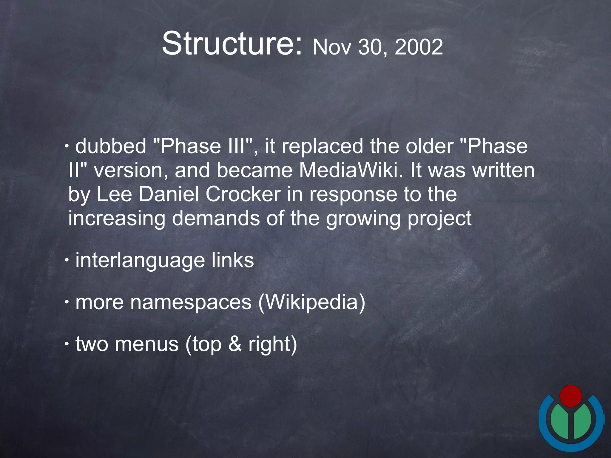 dubbed &quot;Phase III&quot;, it replaced the older &quot;Phase II&quot; version, and became MediaWiki. It was written by Lee Daniel Crocker in response to the increasing demands of the growing project  interlanguage links   more namespaces (Wikipedia) two menus (top & right) Structure:  Nov 30, 2002  