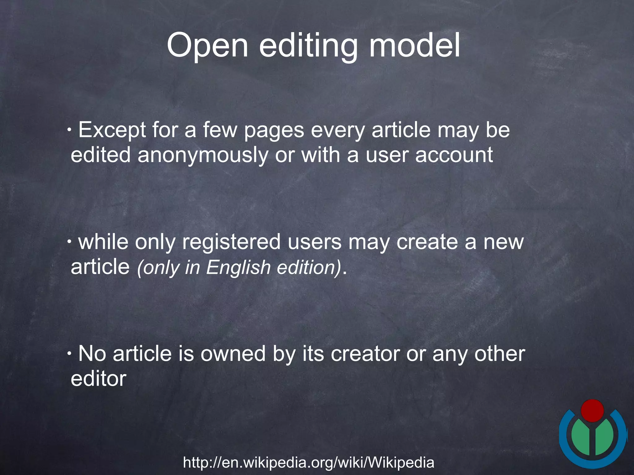 Except for a few pages every article may be edited anonymously or with a user account while only registered users may create a new article  (only in English edition) .  No article is owned by its creator or any other editor Open editing model   http://en.wikipedia.org/wiki/Wikipedia 