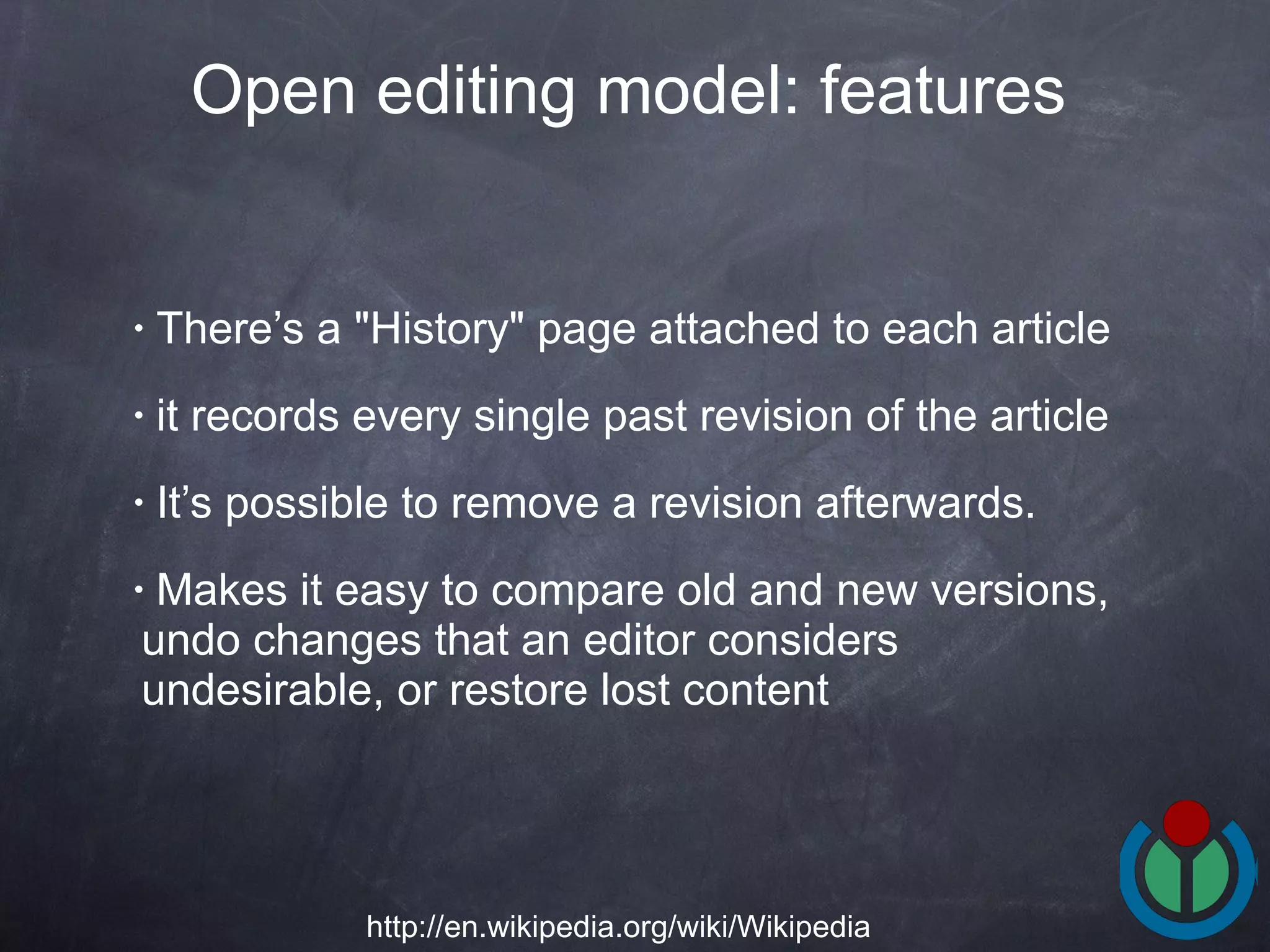 There’s a &quot;History&quot; page attached to each article it records every single past revision of the article It’s possible to remove a revision afterwards.  Makes it easy to compare old and new versions, undo changes that an editor considers undesirable, or restore lost content  Open editing model: features   http://en.wikipedia.org/wiki/Wikipedia 