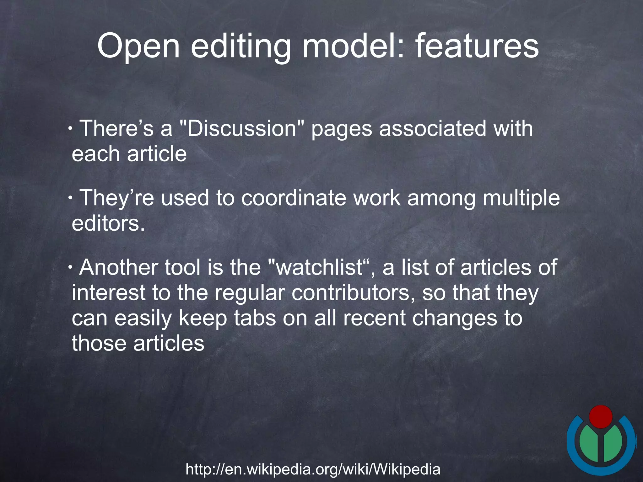 There’s a &quot;Discussion&quot; pages associated with each article  They’re used to coordinate work among multiple editors.  Another tool is the &quot;watchlist“, a list of articles of interest to the regular contributors, so that they can easily keep tabs on all recent changes to those articles  Open editing model: features   http://en.wikipedia.org/wiki/Wikipedia 