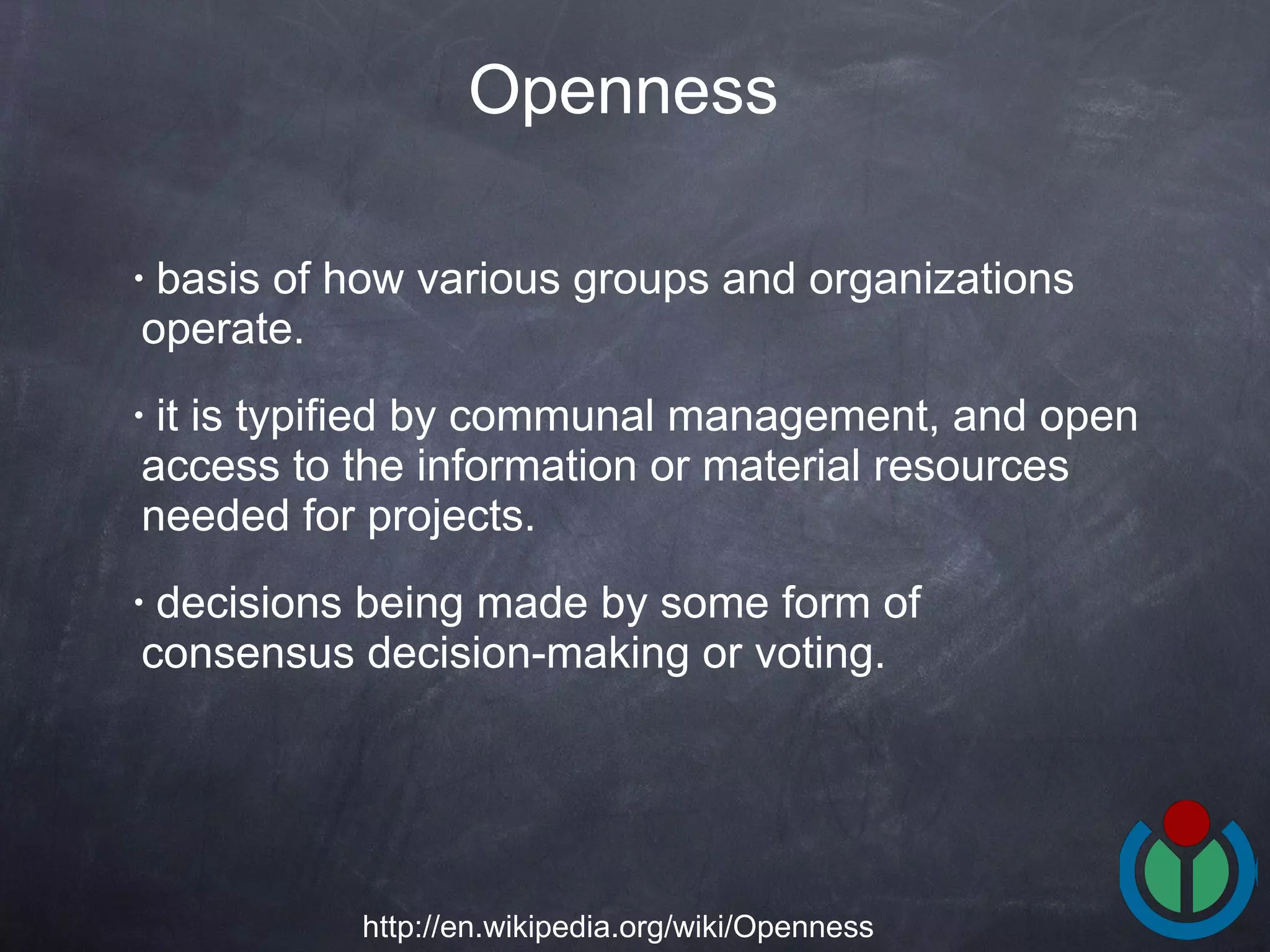basis of how various groups and organizations operate.  it is typified by communal management, and open access to the information or material resources needed for projects.  decisions being made by some form of consensus decision-making or voting.  Openness http://en.wikipedia.org/wiki/Openness 