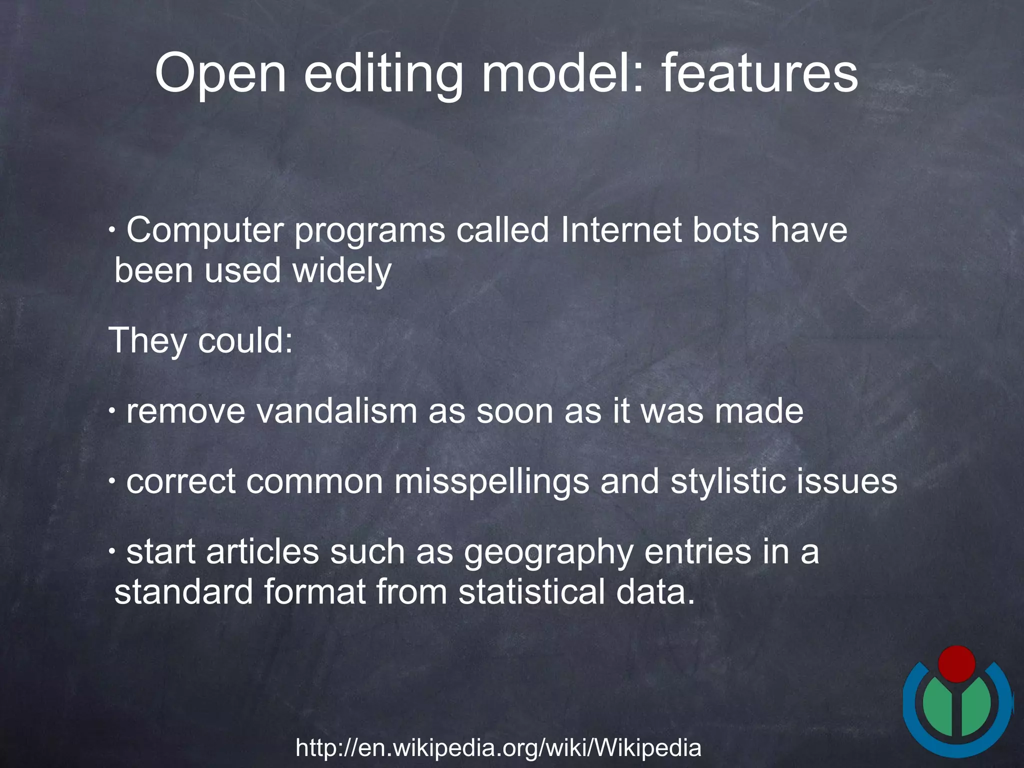 Computer programs called Internet bots have been used widely  They could: remove vandalism as soon as it was made correct common misspellings and stylistic issues start articles such as geography entries in a standard format from statistical data.  Open editing model: features   http://en.wikipedia.org/wiki/Wikipedia 