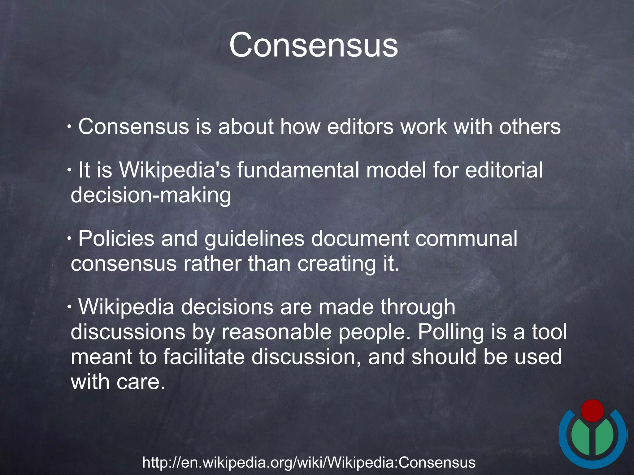 Consensus is about how editors work with others  It is Wikipedia's fundamental model for editorial decision-making  Policies and guidelines document communal consensus rather than creating it. Wikipedia decisions are made through discussions by reasonable people. Polling is a tool meant to facilitate discussion, and should be used with care.  Consensus   http://en.wikipedia.org/wiki/Wikipedia:Consensus 