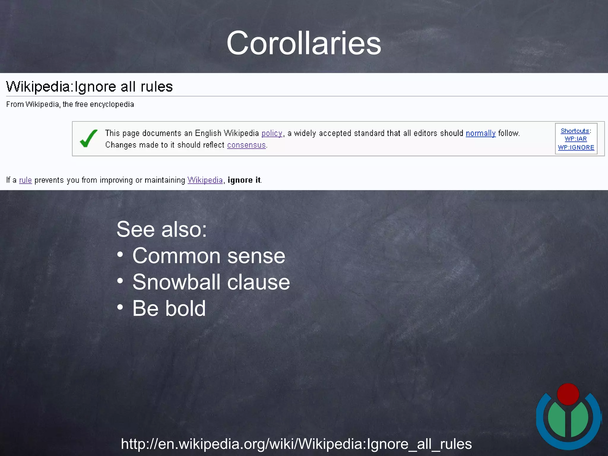Corollaries http://en.wikipedia.org/wiki/Wikipedia:Ignore_all_rules See also: Common sense Snowball clause  Be bold 
