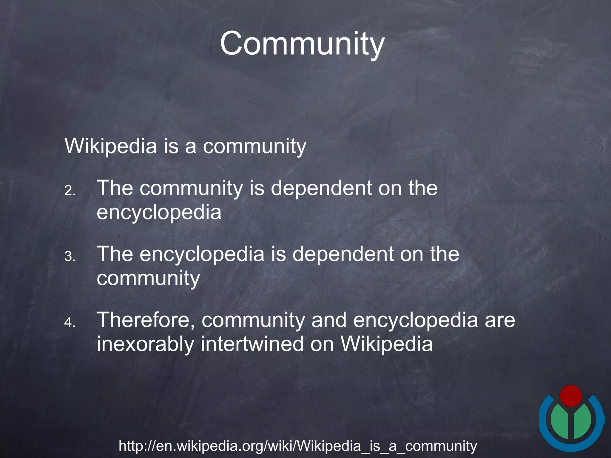 Wikipedia is a community  The community is dependent on the encyclopedia  The encyclopedia is dependent on the community  Therefore, community and encyclopedia are inexorably intertwined on Wikipedia  Community   http://en.wikipedia.org/wiki/Wikipedia_is_a_community 