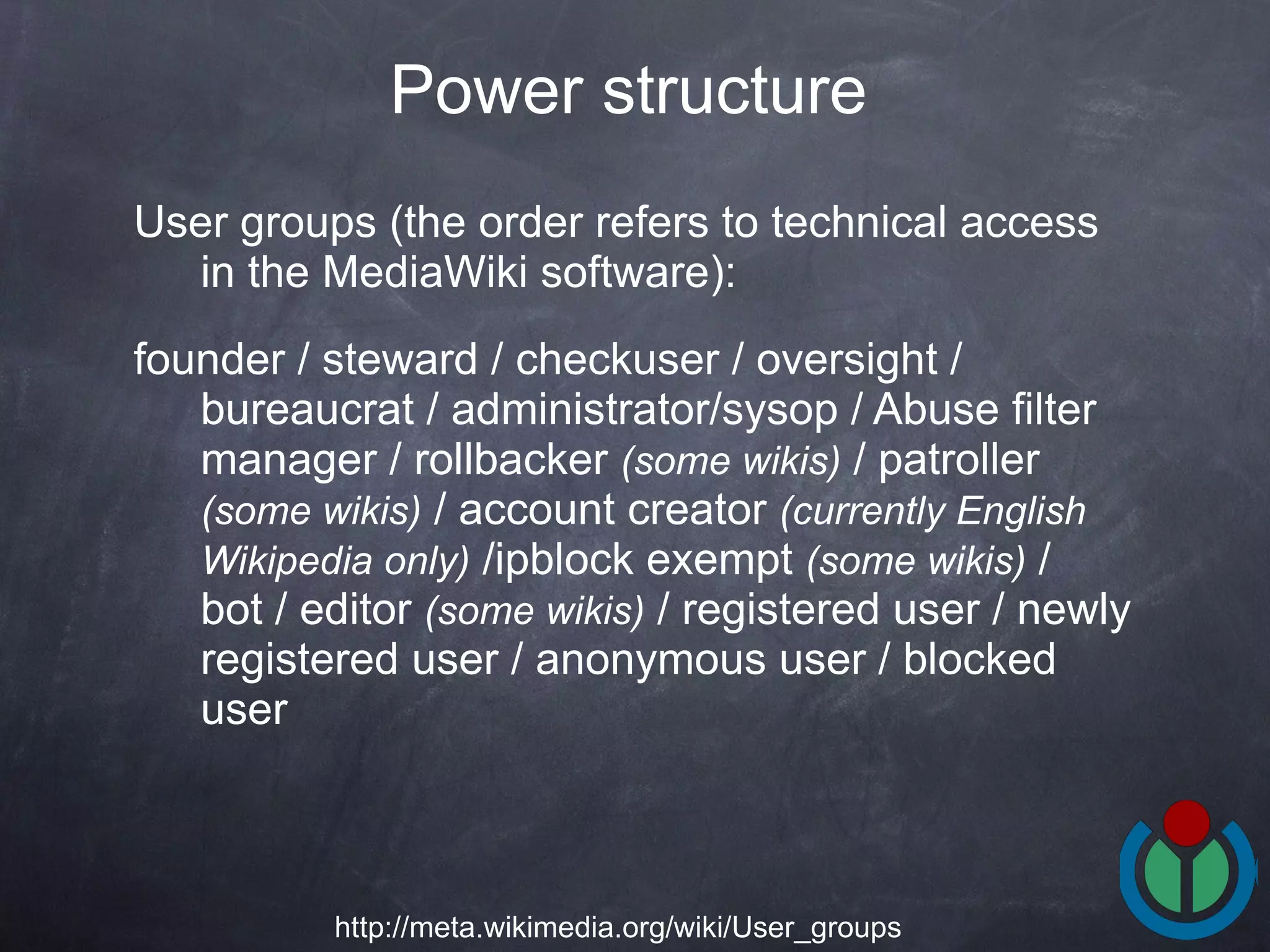 User groups (the order refers to technical access in the MediaWiki software): founder / steward / checkuser / oversight / bureaucrat / administrator/sysop / Abuse filter manager / rollbacker  (some wikis)  / patroller  (some wikis)  / account creator  (currently English Wikipedia only)  /ipblock exempt  (some wikis)  / bot / editor  (some wikis)  / registered user / newly registered user / anonymous user / blocked user  Power structure   http://meta.wikimedia.org/wiki/User_groups 