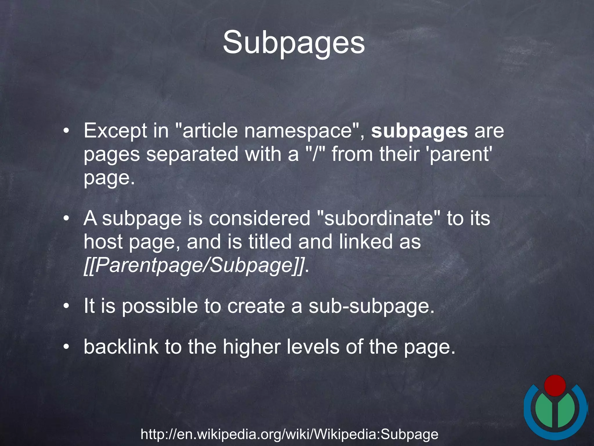 Except in &quot;article namespace&quot;,  subpages  are pages separated with a &quot;/&quot; from their 'parent' page. A subpage is considered &quot;subordinate&quot; to its host page, and is titled and linked as  [[Parentpage/Subpage]] .  It is possible to create a sub-subpage.  backlink to the higher levels of the page. Subpages   http://en.wikipedia.org/wiki/Wikipedia:Subpage 