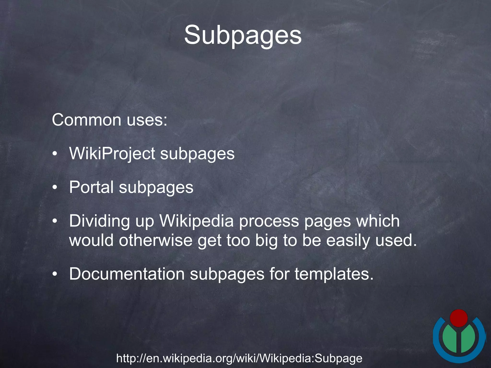 Common uses:  WikiProject subpages Portal subpages Dividing up Wikipedia process pages which would otherwise get too big to be easily used.  Documentation subpages for templates.  Subpages   http://en.wikipedia.org/wiki/Wikipedia:Subpage 