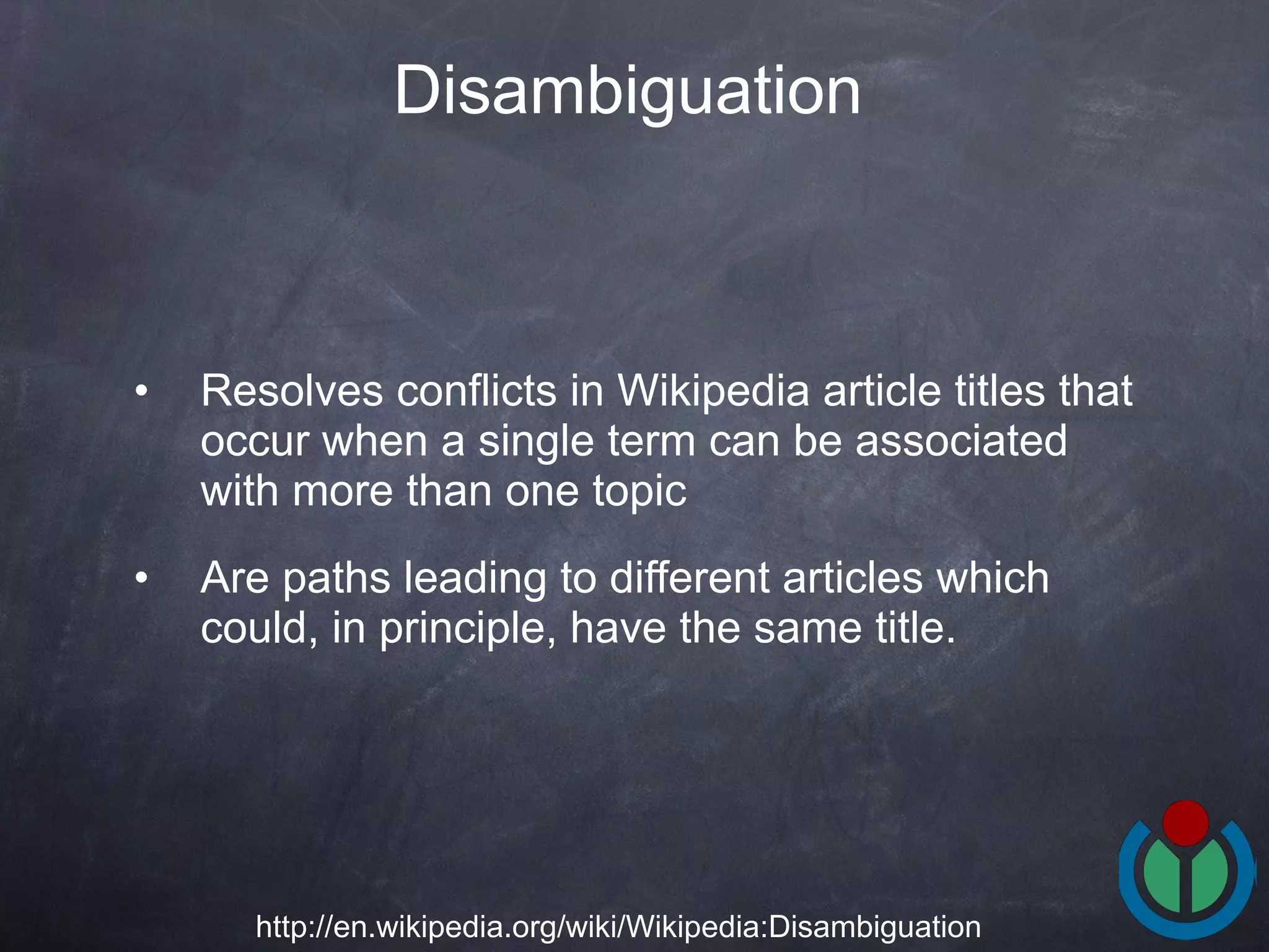 Resolves conflicts in Wikipedia article titles that occur when a single term can be associated with more than one topic Are paths leading to different articles which could, in principle, have the same title.  Disambiguation   http://en.wikipedia.org/wiki/Wikipedia:Disambiguation 