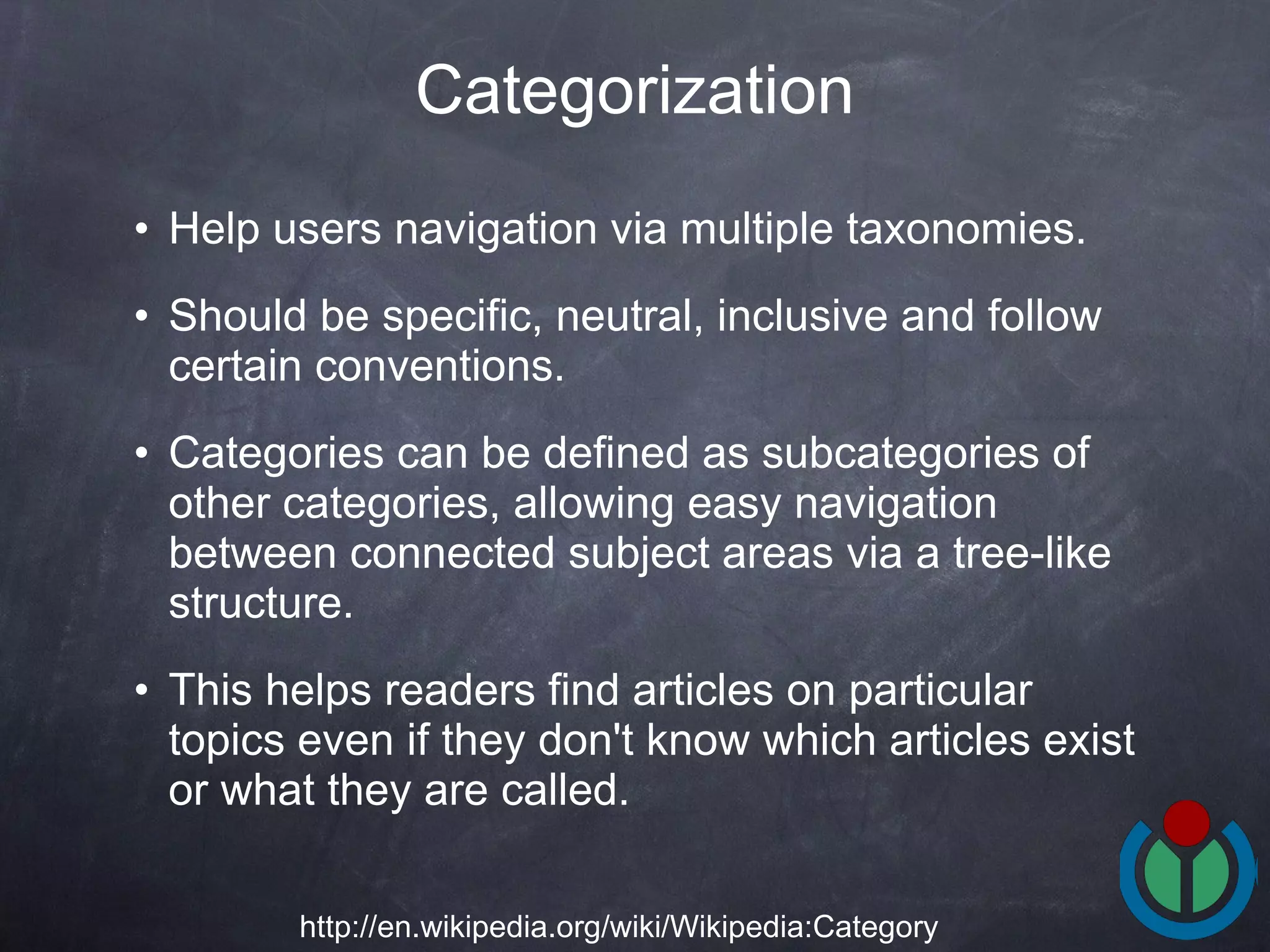 Help users navigation via multiple taxonomies.  Should be specific, neutral, inclusive and follow certain conventions.  Categories can be defined as subcategories of other categories, allowing easy navigation between connected subject areas via a tree-like structure.  This helps readers find articles on particular topics even if they don't know which articles exist or what they are called.  Categorization http://en.wikipedia.org/wiki/Wikipedia:Category 