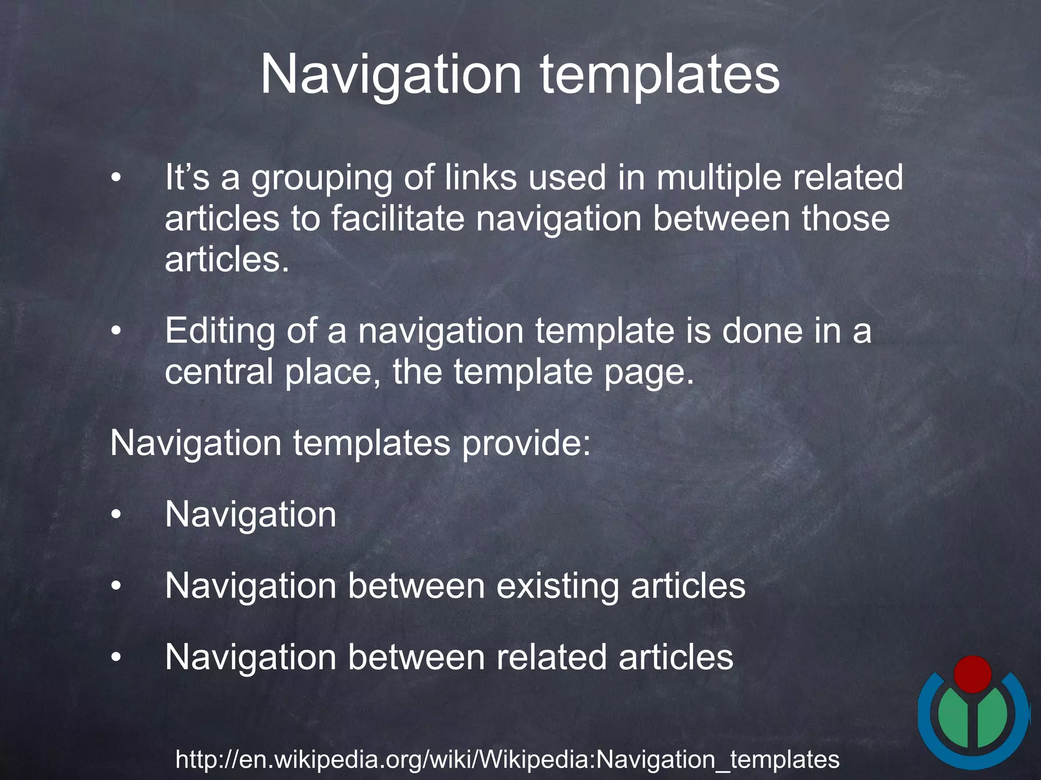 It’s a grouping of links used in multiple related articles to facilitate navigation between those articles.  Editing of a navigation template is done in a central place, the template page.  Navigation templates provide: Navigation Navigation between existing articles Navigation between related articles  Navigation templates http://en.wikipedia.org/wiki/Wikipedia:Navigation_templates 