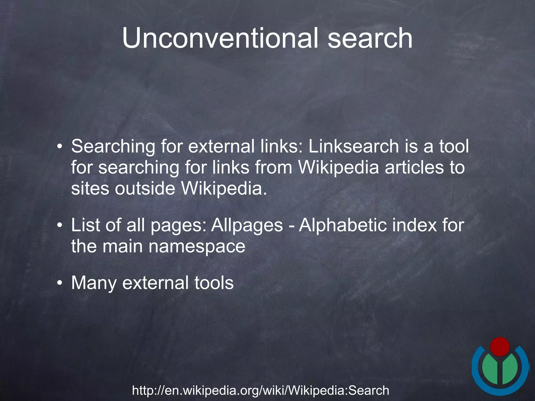 Searching for external links: Linksearch is a tool for searching for links from Wikipedia articles to sites outside Wikipedia. List of all pages: Allpages - Alphabetic index for the main namespace  Many external tools Unconventional search http://en.wikipedia.org/wiki/Wikipedia:Search 