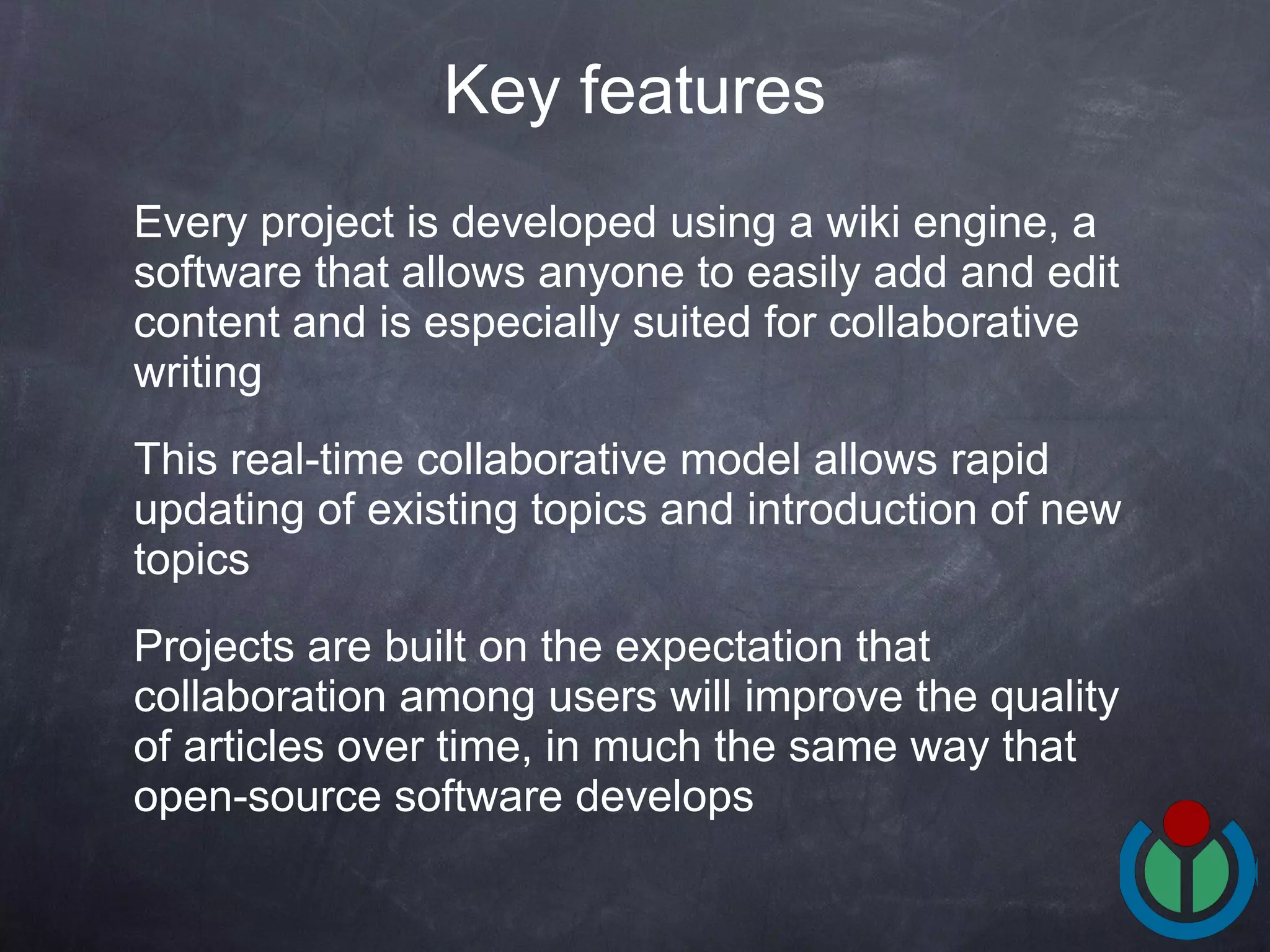Every project is developed using a wiki engine, a software that allows anyone to easily add and edit content and is especially suited for collaborative writing This real-time collaborative model allows rapid updating of existing topics and introduction of new topics Projects are built on the expectation that collaboration among users will improve the quality of articles over time, in much the same way that open-source software develops Key features 