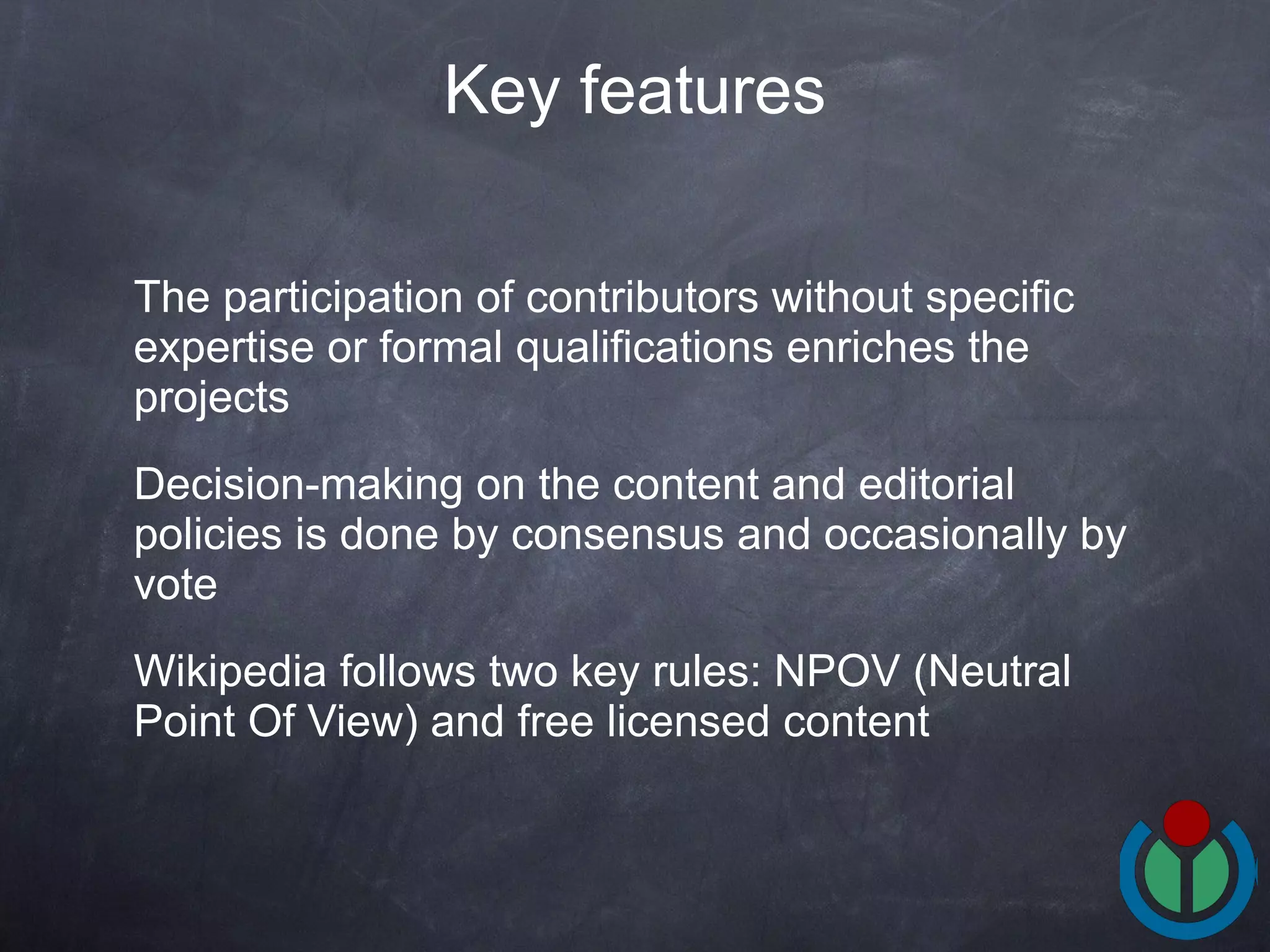 The participation of contributors without specific expertise or formal qualifications enriches the projects Decision-making on the content and editorial policies is done by consensus and occasionally by vote Wikipedia follows two key rules: NPOV (Neutral Point Of View) and free licensed content Key features 