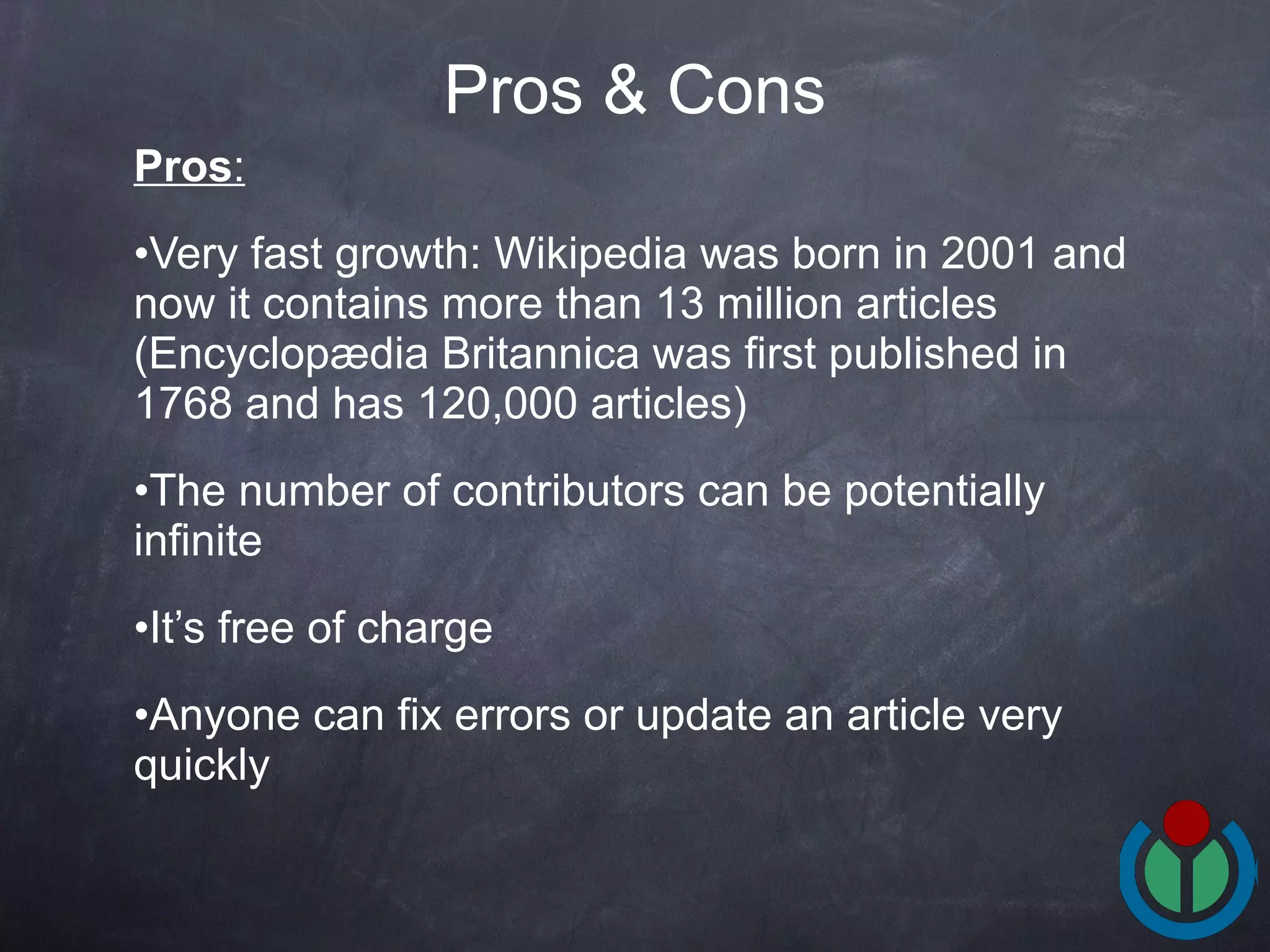 Pros : Very fast growth: Wikipedia was born in 2001 and now it contains more than 13 million articles (Encyclopædia Britannica  was first published in 1768 and has  120,000 articles) The number of contributors can be potentially infinite It’s free of charge Anyone can fix errors or update an article very quickly Pros & Cons 
