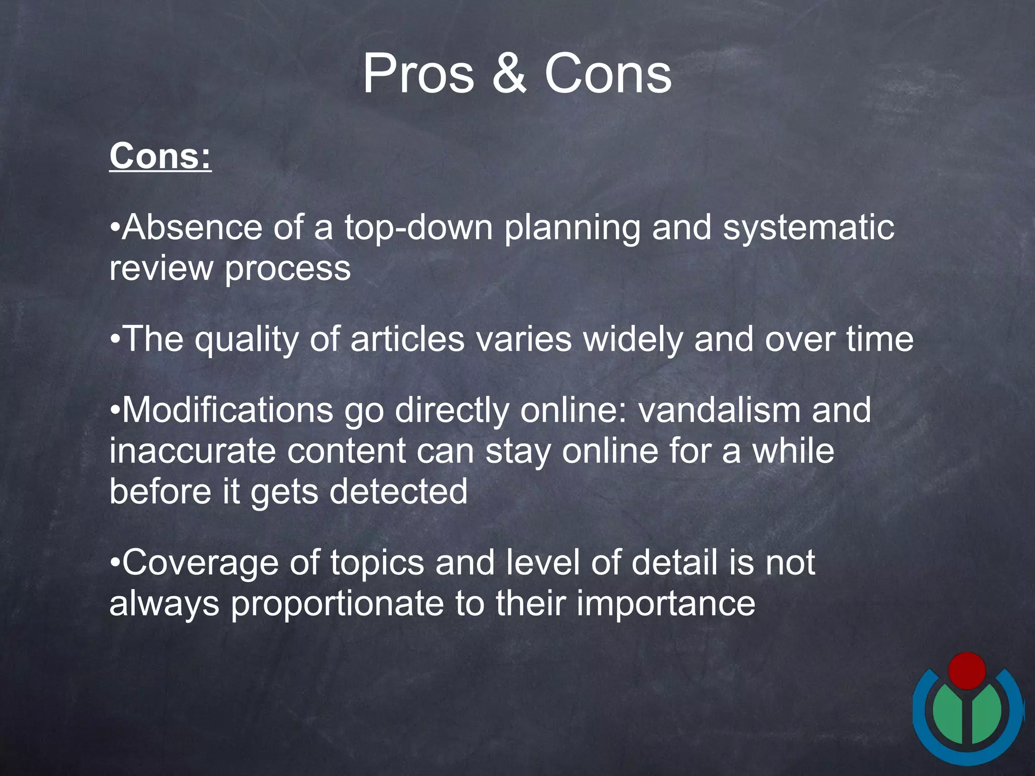 Cons: Absence of a top-down planning and systematic review process The quality of articles varies widely and over time Modifications go directly online: vandalism and inaccurate content can stay online for a while before it gets detected Coverage of topics and level of detail is not always proportionate to their importance Pros & Cons 