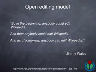 “ So in the beginning, anybody could edit Wikipedia.  And then anybody could edit Wikipedia.  And as of tomorrow, anybody can edit Wikipedia.”   Jimmy Wales Open editing model   http://www.npr.org/templates/story/story.php?storyId=112257149 
