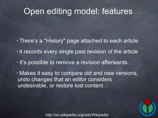 There’s a "History" page attached to each article it records every single past revision of the article It’s possible to remove a revision afterwards.  Makes it easy to compare old and new versions, undo changes that an editor considers undesirable, or restore lost content  Open editing model: features   http://en.wikipedia.org/wiki/Wikipedia 