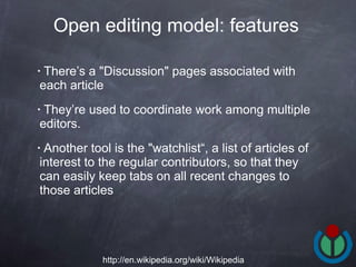 There’s a "Discussion" pages associated with each article  They’re used to coordinate work among multiple editors.  Another tool is the "watchlist“, a list of articles of interest to the regular contributors, so that they can easily keep tabs on all recent changes to those articles  Open editing model: features   http://en.wikipedia.org/wiki/Wikipedia 