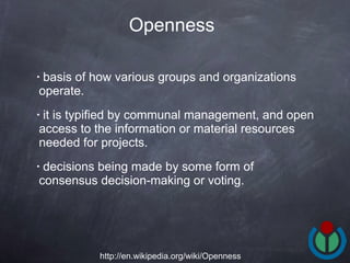 basis of how various groups and organizations operate.  it is typified by communal management, and open access to the information or material resources needed for projects.  decisions being made by some form of consensus decision-making or voting.  Openness http://en.wikipedia.org/wiki/Openness 