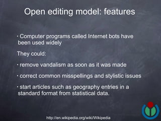 Computer programs called Internet bots have been used widely  They could: remove vandalism as soon as it was made correct common misspellings and stylistic issues start articles such as geography entries in a standard format from statistical data.  Open editing model: features   http://en.wikipedia.org/wiki/Wikipedia 