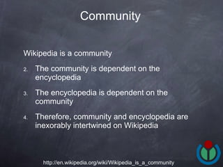 Wikipedia is a community  The community is dependent on the encyclopedia  The encyclopedia is dependent on the community  Therefore, community and encyclopedia are inexorably intertwined on Wikipedia  Community   http://en.wikipedia.org/wiki/Wikipedia_is_a_community 